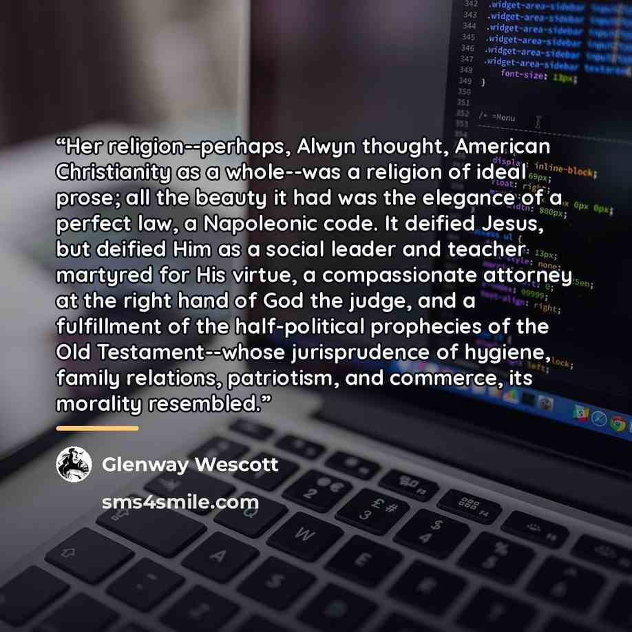 “Her religion--perhaps, Alwyn thought, American Christianity as a whole--was a religion of ideal prose; all the beauty it had was the elegance of a perfect law, a Napoleonic code. It deified Jesus, but deified Him as a social leader and teacher martyred for His virtue, a compassionate attorney at…” quote by Glenway Wescott