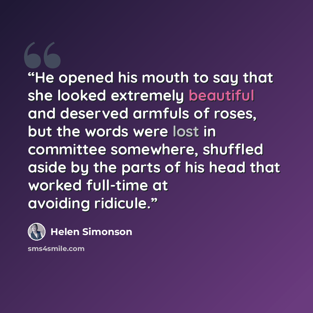 “He opened his mouth to say that she looked extremely beautiful and deserved armfuls of roses, but the words were lost in committee somewhere, shuffled aside by the parts of his head that worked full-time at avoiding ridicule.” quote by Helen Simonson