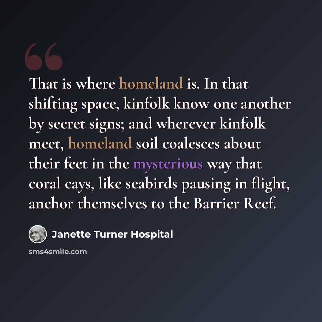 “That is where homeland is. In that shifting space, kinfolk know one another by secret signs; and wherever kinfolk meet, homeland soil coalesces about their feet in the mysterious way that coral cays, like seabirds pausing in flight, anchor themselves to the Barrier Reef.” quote by Janette Turner Hospital
