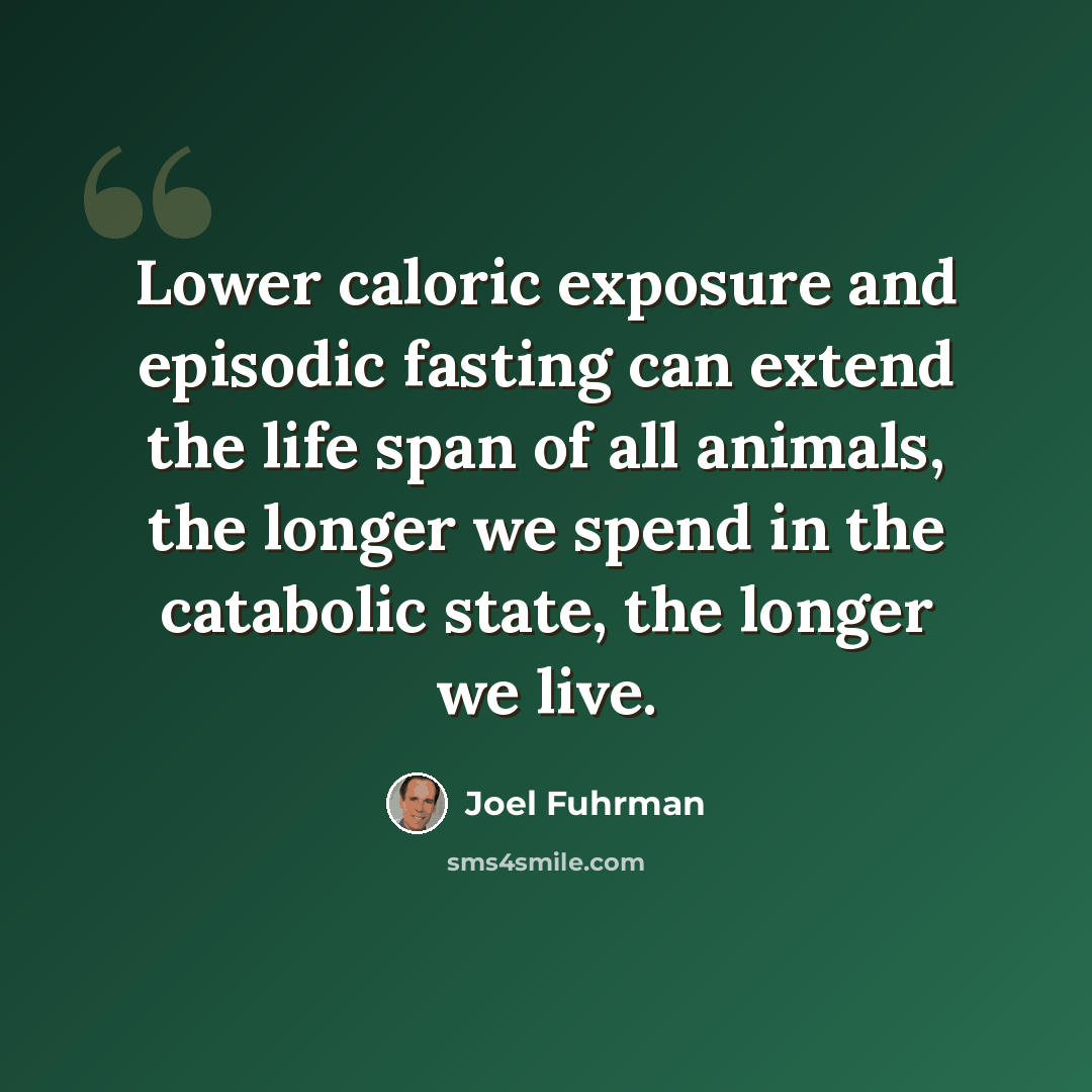 “Lower caloric exposure and episodic fasting can extend the life span of all animals, the longer we spend in the catabolic state, the longer we live.” quote by Joel Fuhrman