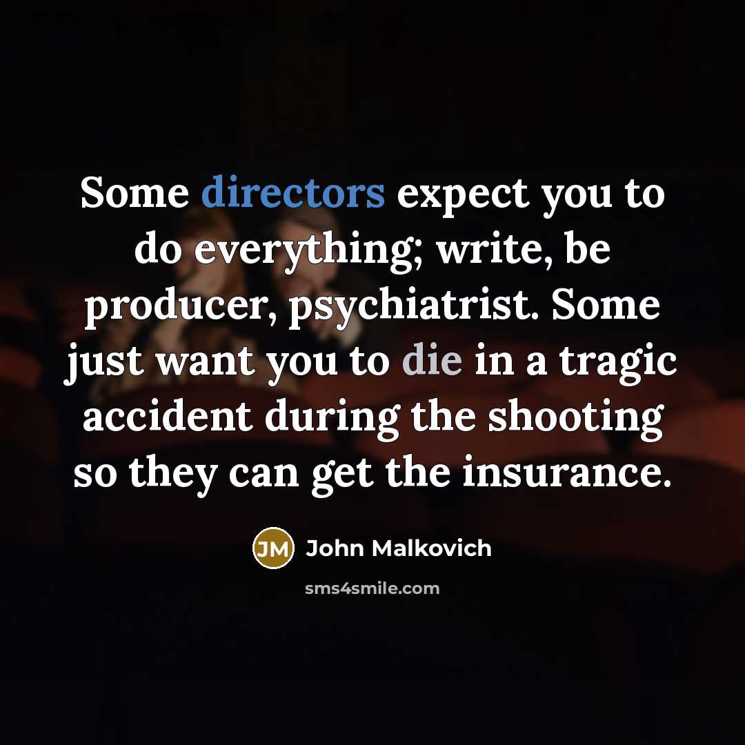 “Some directors expect you to do everything; write, be producer, psychiatrist. Some just want you to die in a tragic accident during the shooting so they can get the insurance.” quote by John Malkovich