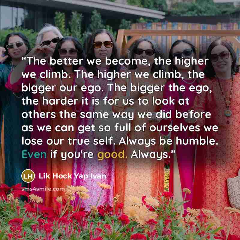 “The better we become, the higher we climb. The higher we climb, the bigger our ego. The bigger the ego, the harder it is for us to look at others the same way we did before as we can get so full of ourselves we lose our true self. Always be humble. Even if you're good. Always.” quote by Lik Hock Yap Ivan