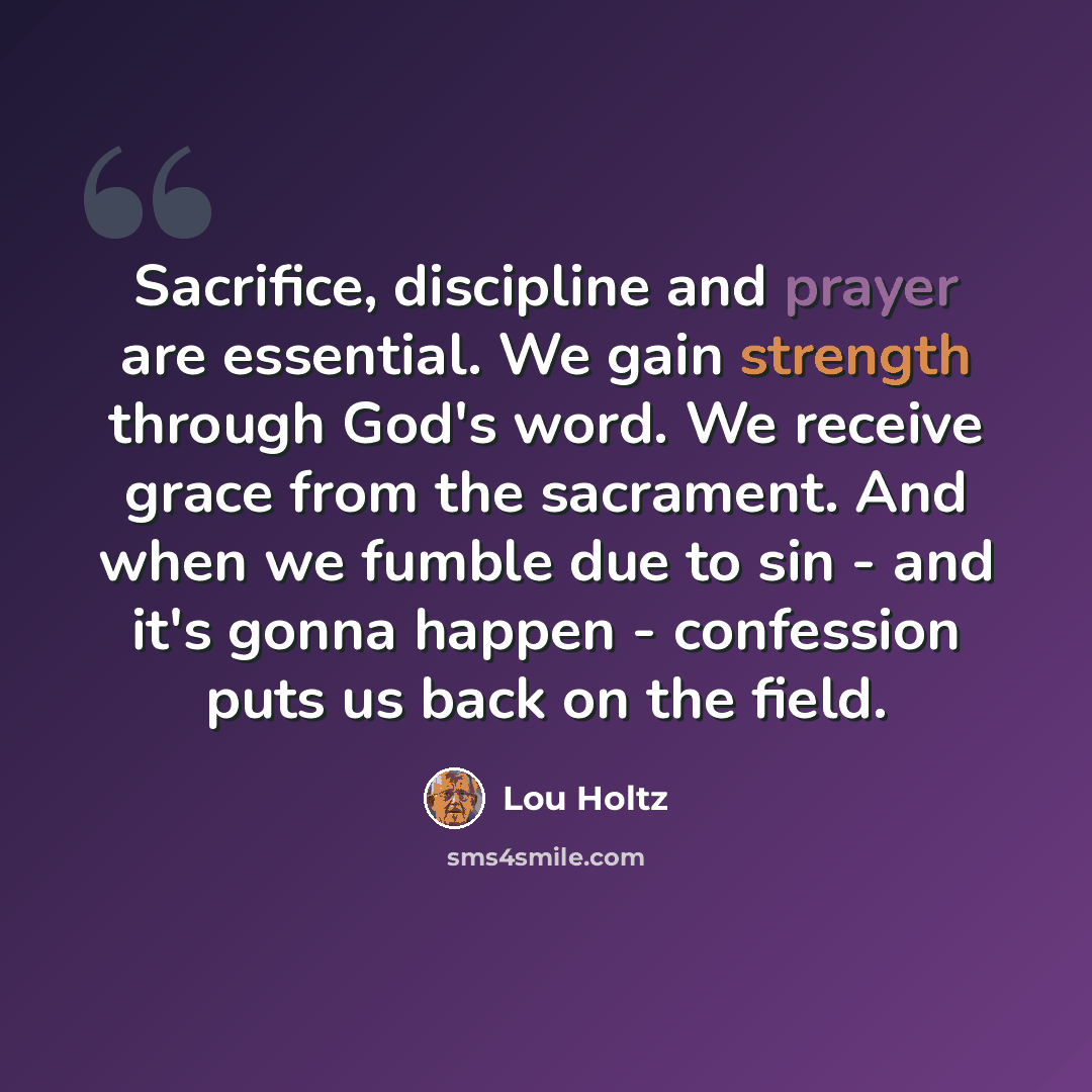 “Sacrifice, discipline and prayer are essential. We gain strength through God's word. We receive grace from the sacrament. And when we fumble due to sin - and it's gonna happen - confession puts us back on the field.” quote by Lou Holtz