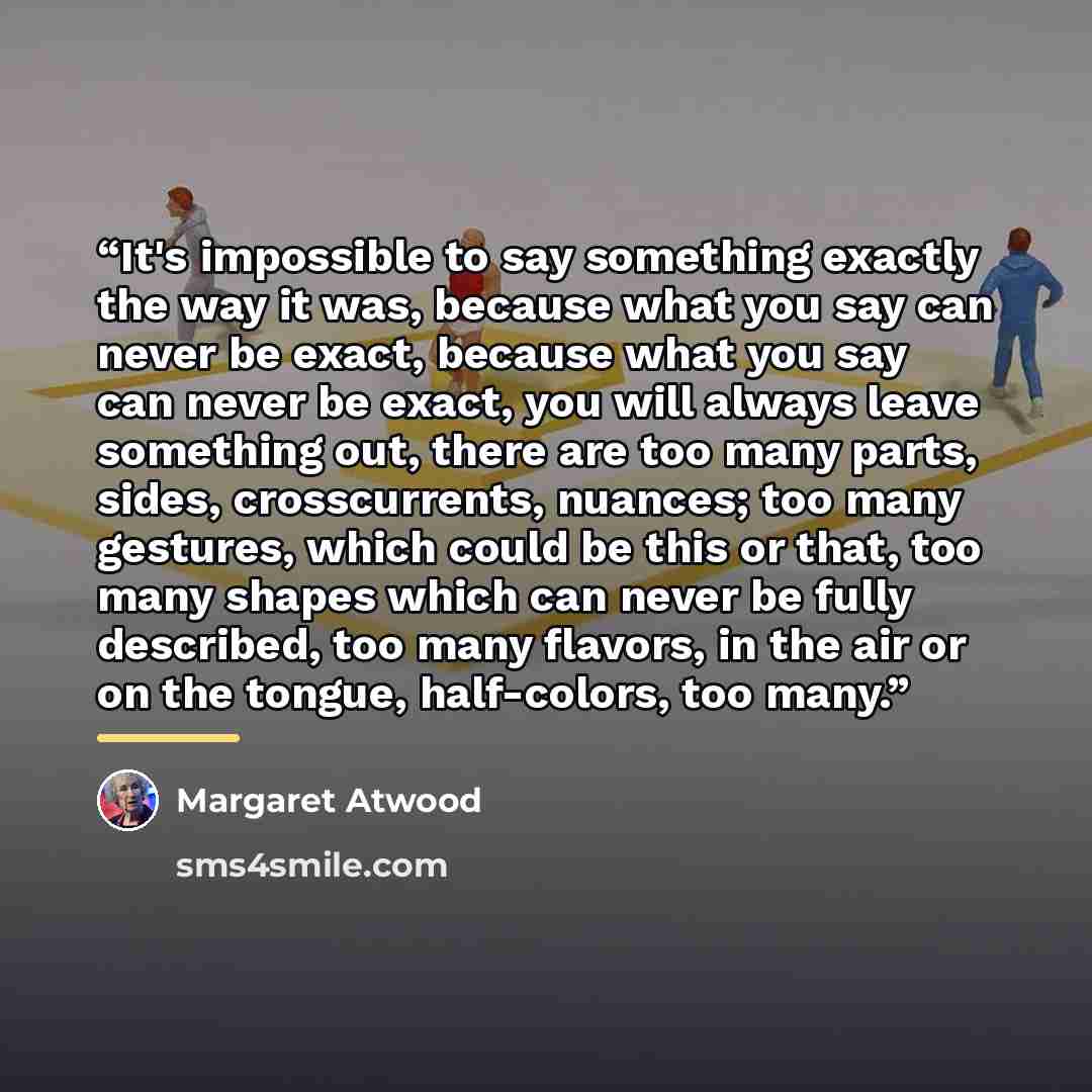 “It's impossible to say something exactly the way it was, because what you say can never be exact, because what you say can never be exact, you will always leave something out, there are too many parts, sides, crosscurrents, nuances; too many gestures, which could be this or that, too many shapes…” quote by Margaret Atwood
