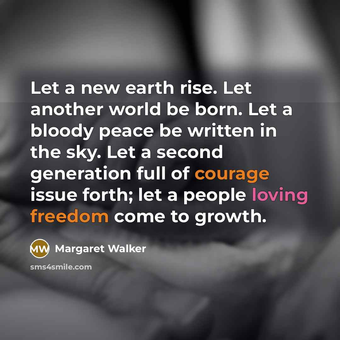 “Let a new earth rise. Let another world be born. Let a bloody peace be written in the sky. Let a second generation full of courage issue forth; let a people loving freedom come to growth.” quote by Margaret Walker