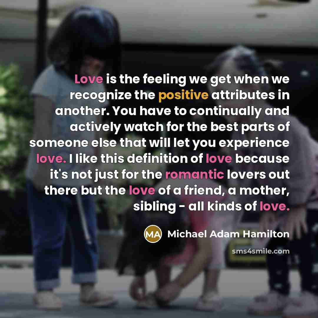 “Love is the feeling we get when we recognize the positive attributes in another. You have to continually and actively watch for the best parts of someone else that will let you experience love. I like this definition of love because it's not just for the romantic lovers out there but the love of a…” quote by Michael Adam Hamilton