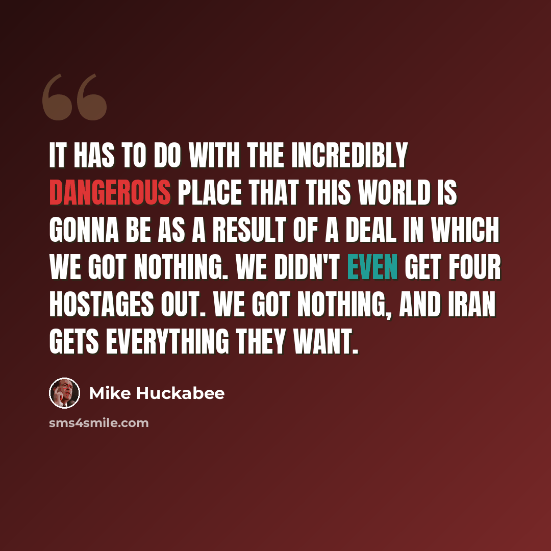 “It has to do with the incredibly dangerous place that this world is gonna be as a result of a deal in which we got nothing. We didn't even get four hostages out. We got nothing, and Iran gets everything they want.” quote by Mike Huckabee