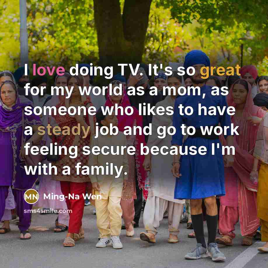 “I love doing TV. It's so great for my world as a mom, as someone who likes to have a steady job and go to work feeling secure because I'm with a family.” quote by Ming-Na Wen