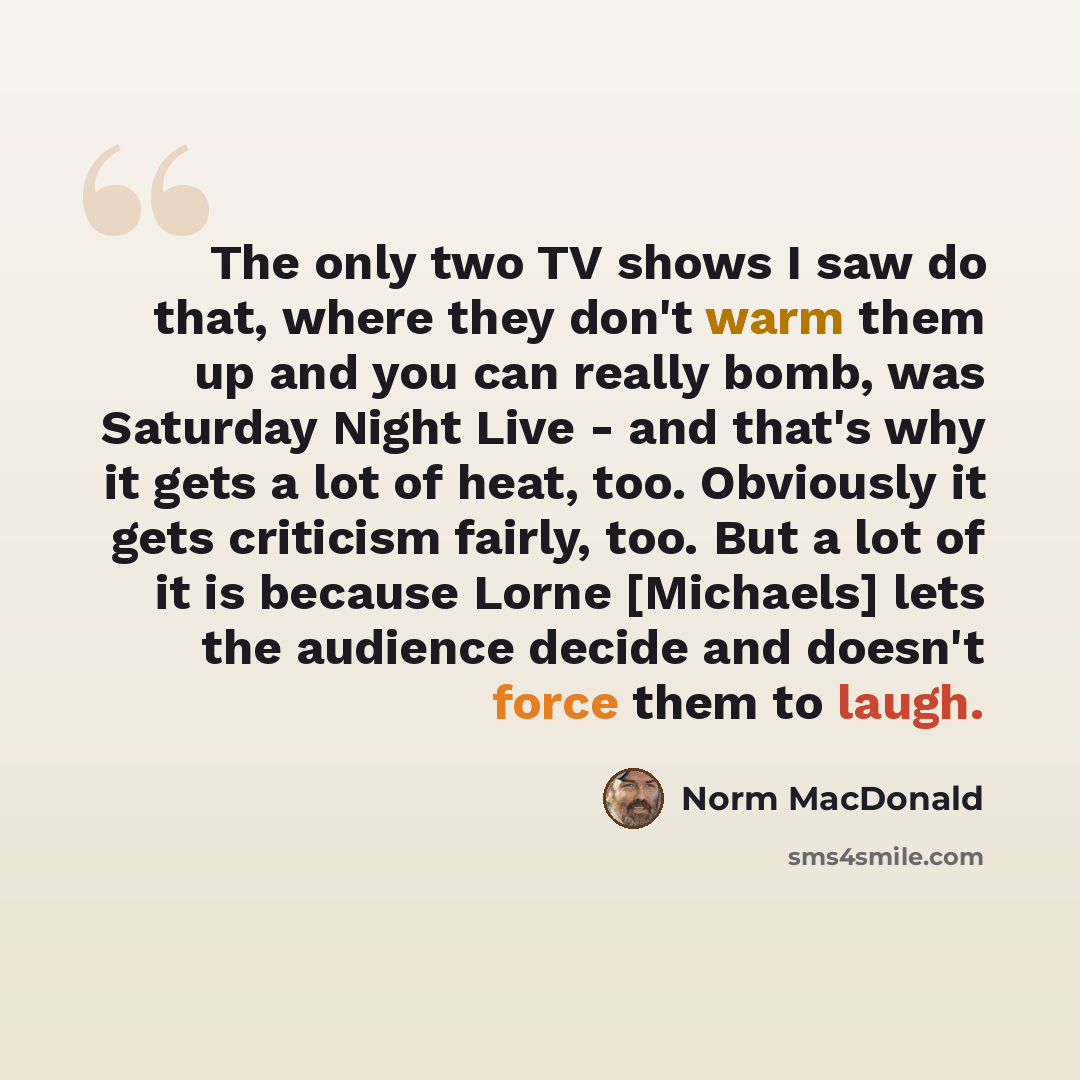 “The only two TV shows I saw do that, where they don't warm them up and you can really bomb, was Saturday Night Live - and that's why it gets a lot of heat, too. Obviously it gets criticism fairly, too. But a lot of it is because Lorne [Michaels] lets the audience decide and doesn't force them to…” quote by Norm MacDonald
