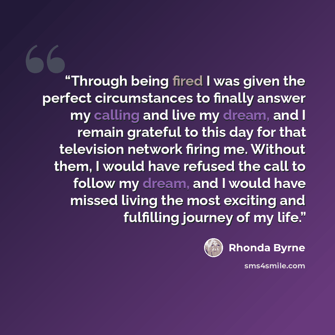 “Through being fired I was given the perfect circumstances to finally answer my calling and live my dream, and I remain grateful to this day for that television network firing me. Without them, I would have refused the call to follow my dream, and I would have missed living the most exciting and…” quote by Rhonda Byrne