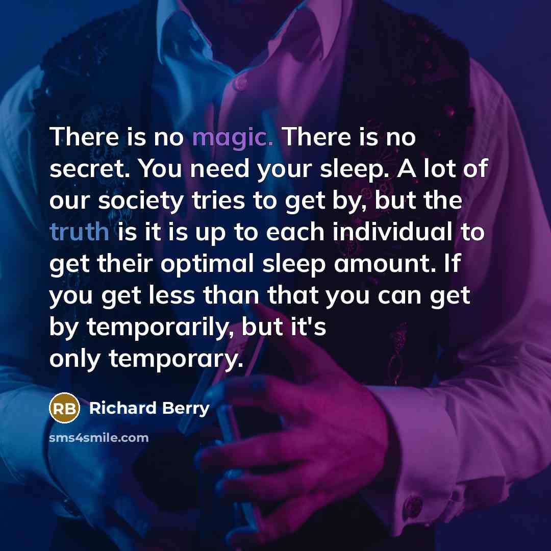 “There is no magic. There is no secret. You need your sleep. A lot of our society tries to get by, but the truth is it is up to each individual to get their optimal sleep amount. If you get less than that you can get by temporarily, but it's only temporary.” quote by Richard Berry