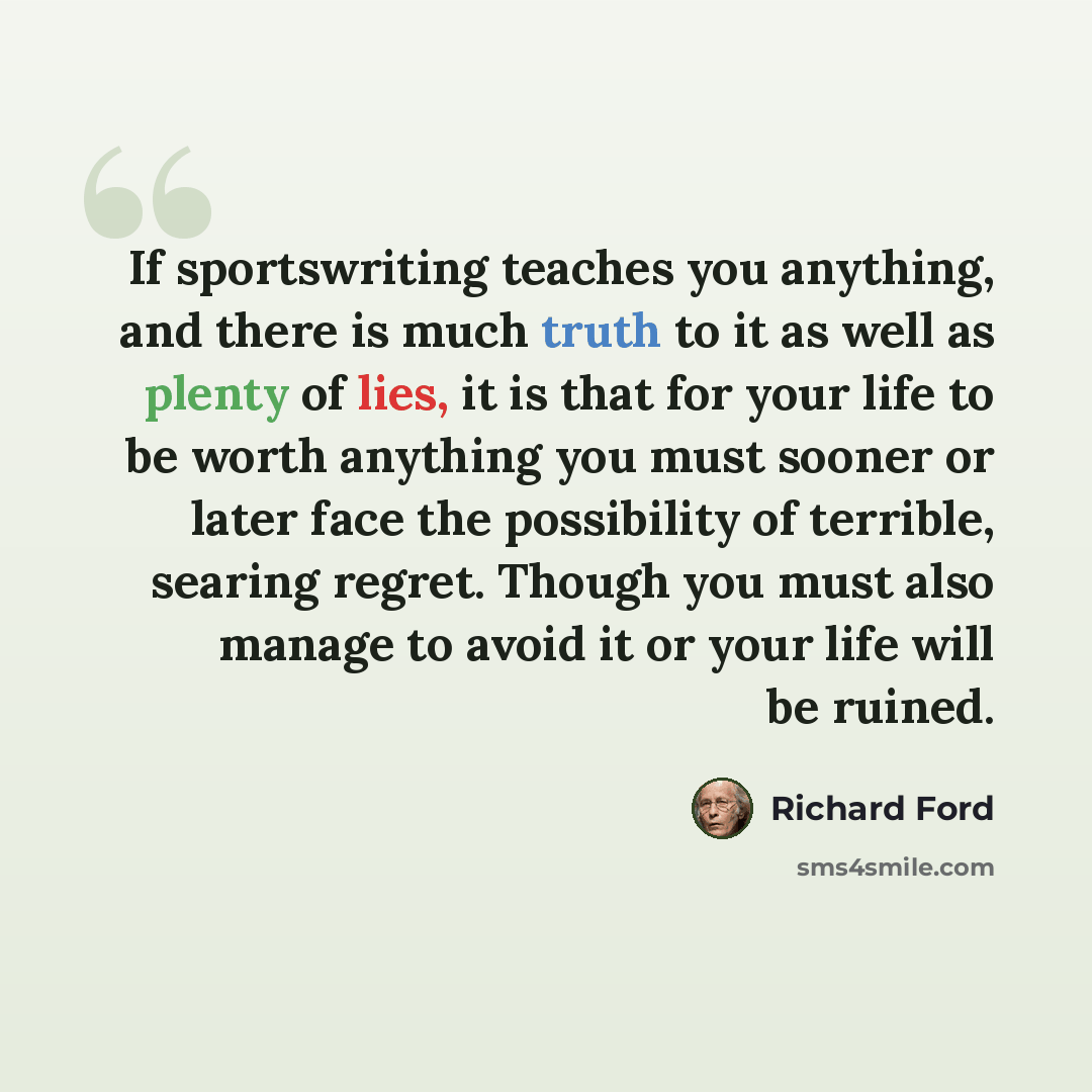 “If sportswriting teaches you anything, and there is much truth to it as well as plenty of lies, it is that for your life to be worth anything you must sooner or later face the possibility of terrible, searing regret. Though you must also manage to avoid it or your life will be ruined.” quote by Richard Ford