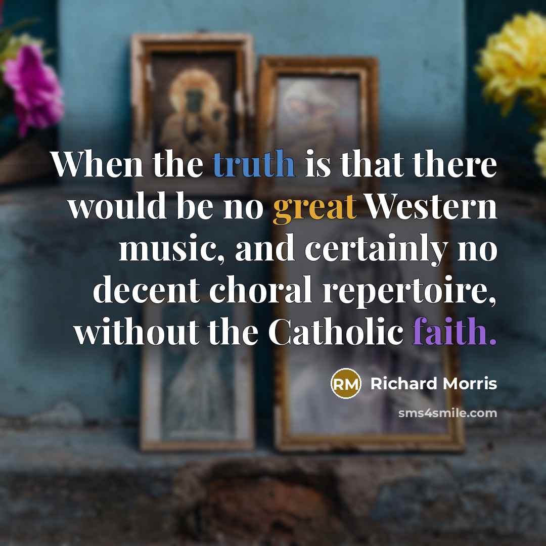 “When the truth is that there would be no great Western music, and certainly no decent choral repertoire, without the Catholic faith.” quote by Richard Morris