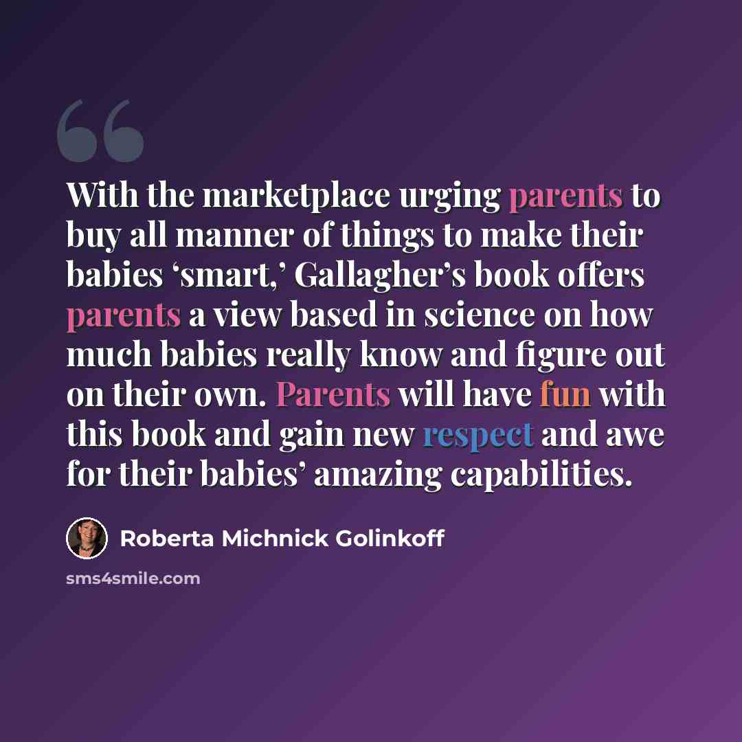 “With the marketplace urging parents to buy all manner of things to make their babies ‘smart,’ Gallagher’s book offers parents a view based in science on how much babies really know and figure out on their own. Parents will have fun with this book and gain new respect and awe for their babies’…” quote by Roberta Michnick Golinkoff