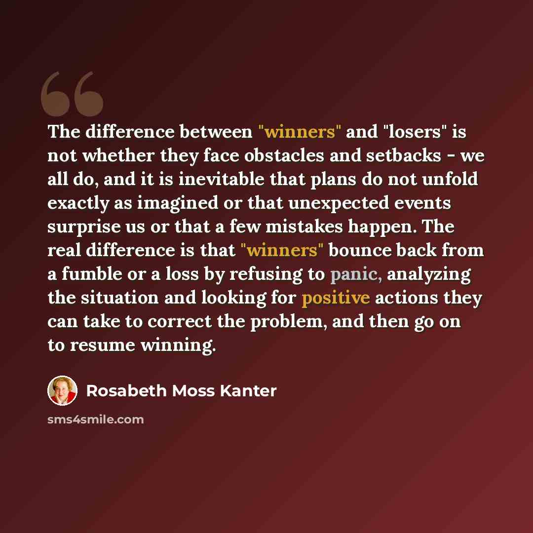“The difference between "winners" and "losers" is not whether they face obstacles and setbacks - we all do, and it is inevitable that plans do not unfold exactly as imagined or that unexpected events surprise us or that a few mistakes happen. The real difference is that "winners" bounce back from a…” quote by Rosabeth Moss Kanter