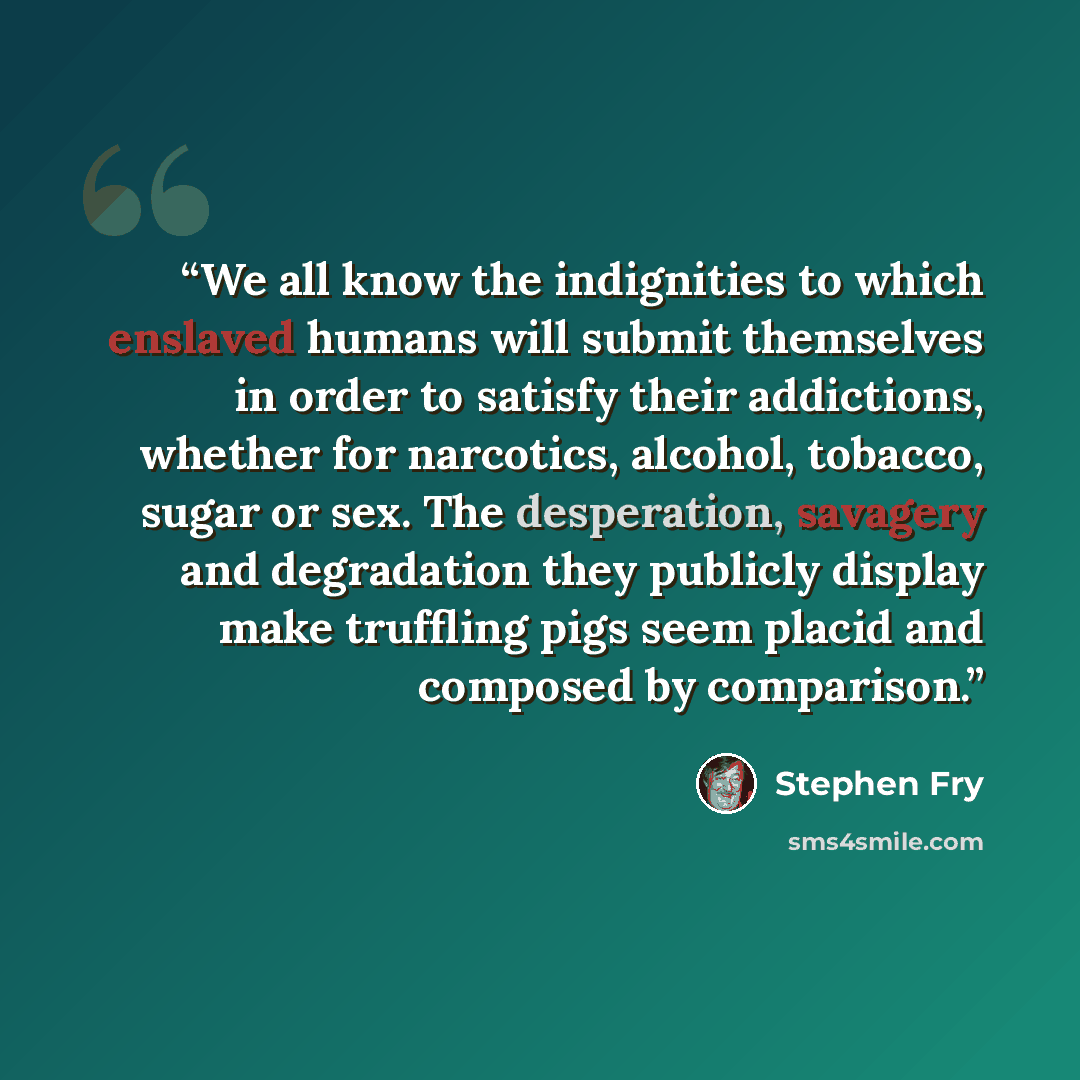“We all know the indignities to which enslaved humans will submit themselves in order to satisfy their addictions, whether for narcotics, alcohol, tobacco, sugar or sex. The desperation, savagery and degradation they publicly display make truffling pigs seem placid and composed by comparison.” quote by Stephen Fry