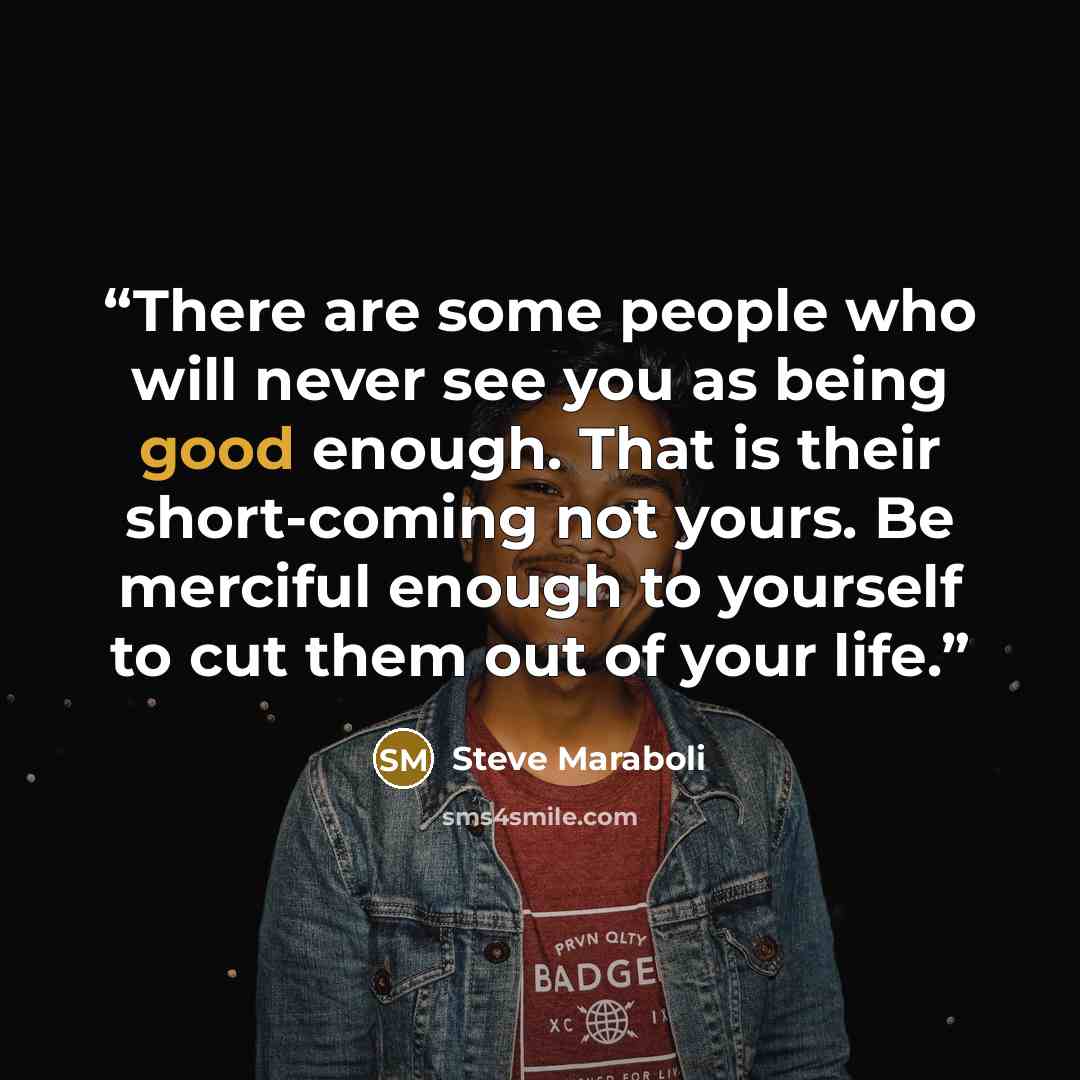 “There are some people who will never see you as being good enough. That is their short-coming not yours. Be merciful enough to yourself to cut them out of your life.” quote by Steve Maraboli