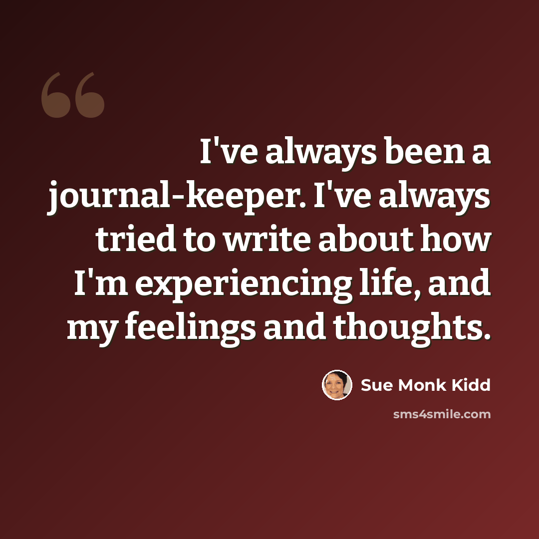 “I've always been a journal-keeper. I've always tried to write about how I'm experiencing life, and my feelings and thoughts.” quote by Sue Monk Kidd