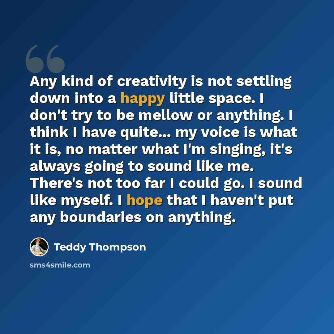 “Any kind of creativity is not settling down into a happy little space. I don't try to be mellow or anything. I think I have quite... my voice is what it is, no matter what I'm singing, it's always going to sound like me. There's not too far I could go. I sound like myself. I hope that I haven't…” quote by Teddy Thompson
