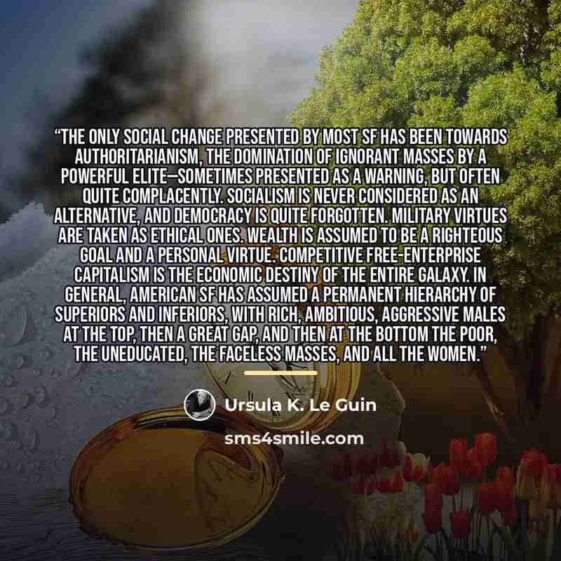 “The only social change presented by most SF has been towards authoritarianism, the domination of ignorant masses by a powerful elite—sometimes presented as a warning, but often quite complacently. Socialism is never considered as an alternative, and democracy is quite forgotten. Military virtues…” quote by Ursula K. Le Guin