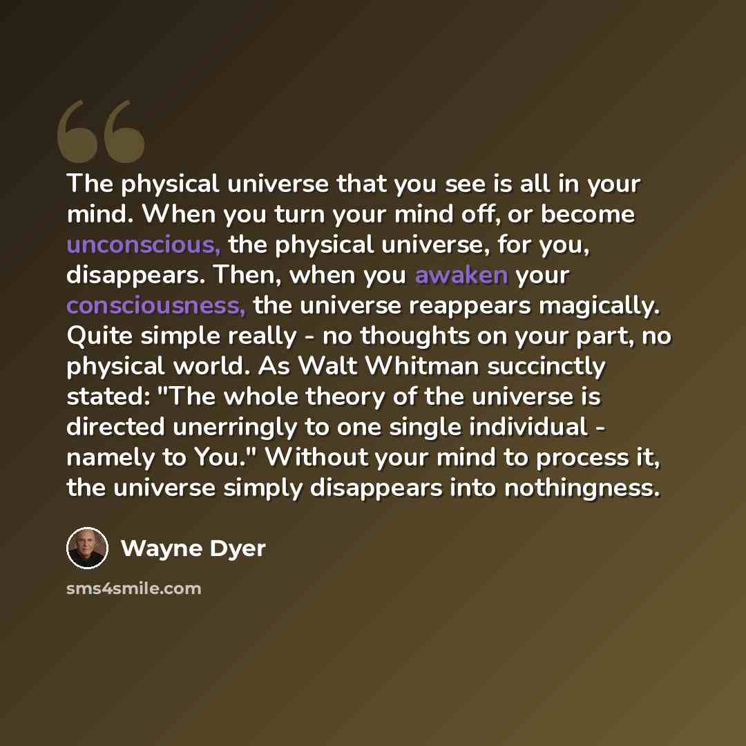“The physical universe that you see is all in your mind. When you turn your mind off, or become unconscious, the physical universe, for you, disappears. Then, when you awaken your consciousness, the universe reappears magically. Quite simple really - no thoughts on your part, no physical world. As…” quote by Wayne Dyer