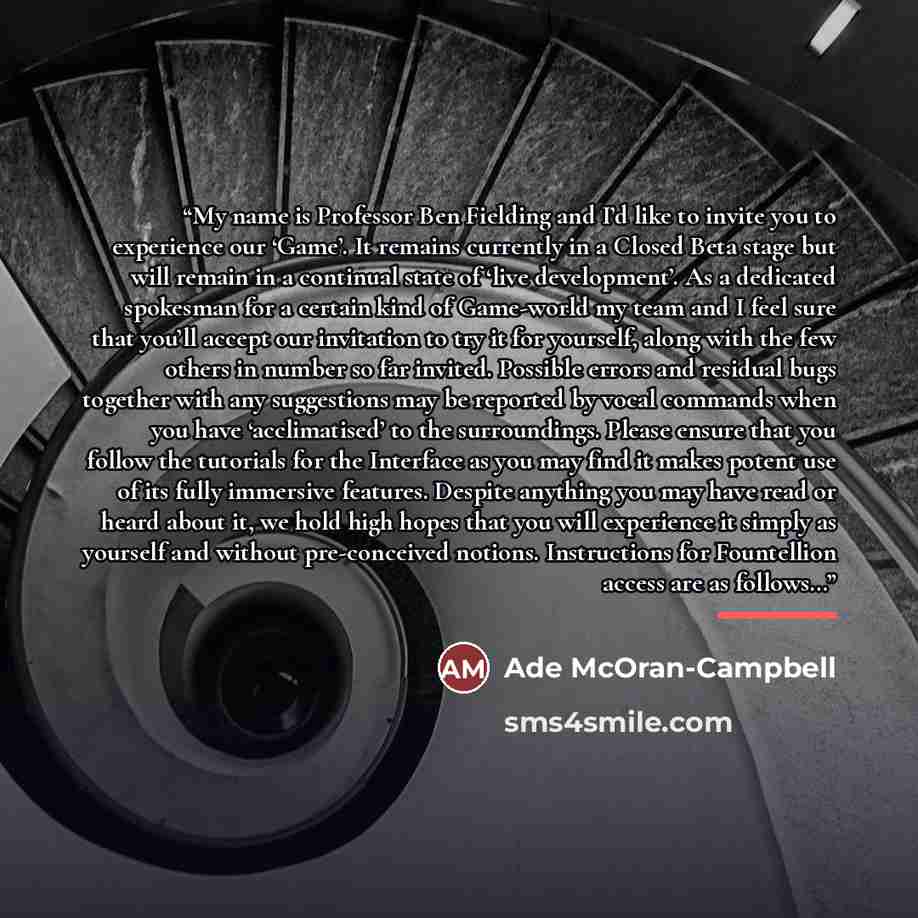 “My name is Professor Ben Fielding and I’d like to invite you to experience our ‘Game’. It remains currently in a Closed Beta stage but will remain in a continual state of ‘live development’. As a dedicated spokesman for a certain kind of Game-world my team and I feel sure that you’ll accept our…” quote by Ade McOran-Campbell