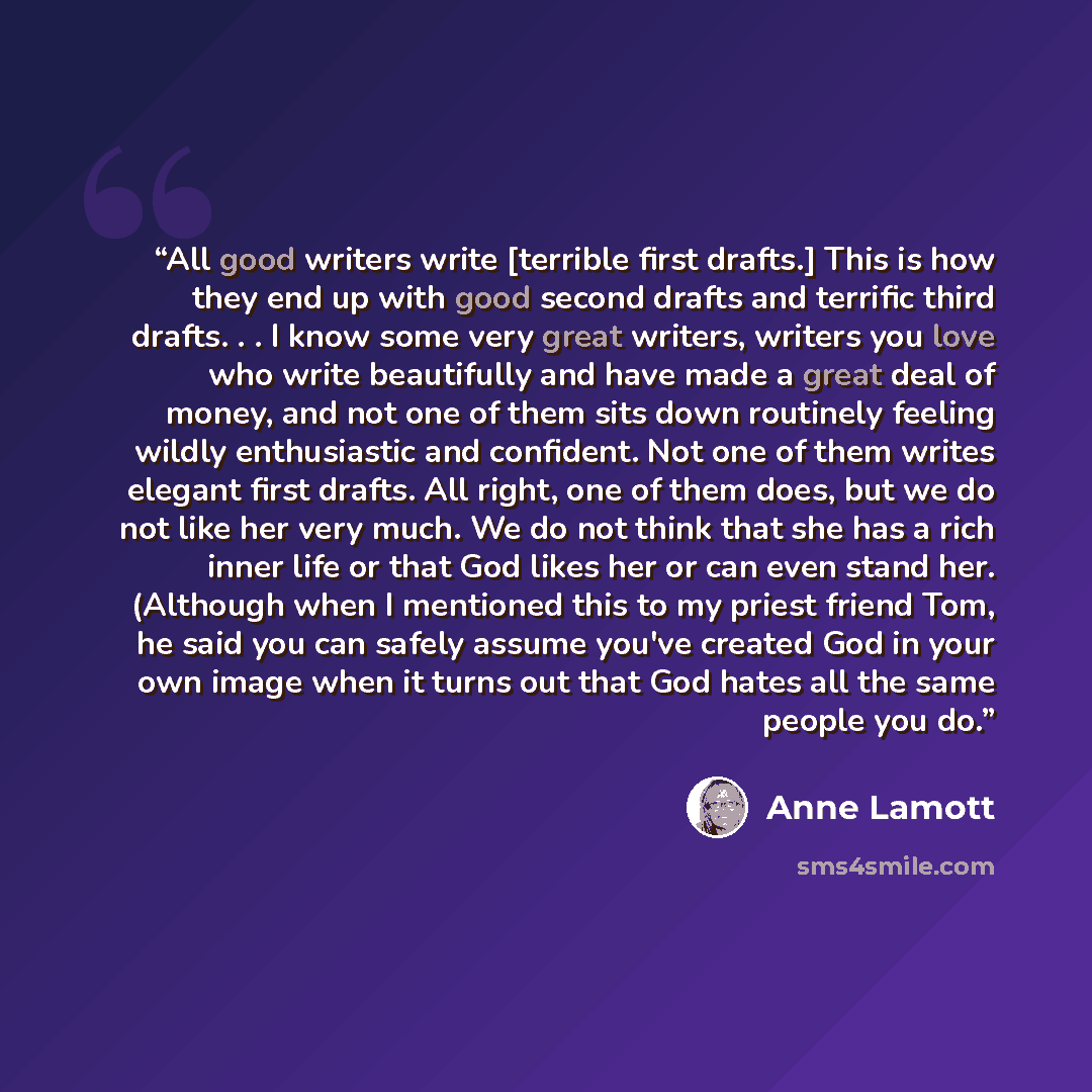 “All good writers write [terrible first drafts.] This is how they end up with good second drafts and terrific third drafts. . . I know some very great writers, writers you love who write beautifully and have made a great deal of money, and not one of them sits down routinely feeling wildly…” quote by Anne Lamott