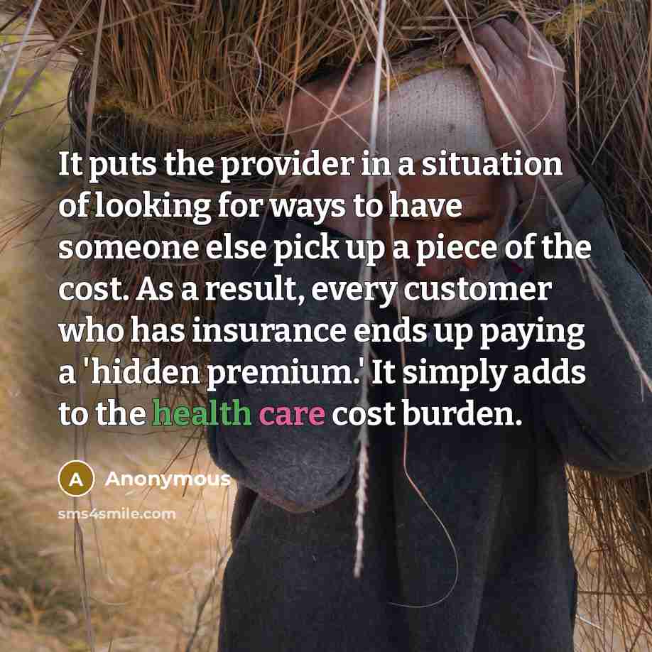 “It puts the provider in a situation of looking for ways to have someone else pick up a piece of the cost. As a result, every customer who has insurance ends up paying a 'hidden premium.' It simply adds to the health care cost burden.” quote by Anonymous