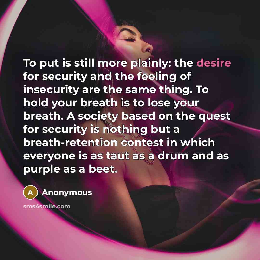 “To put is still more plainly: the desire for security and the feeling of insecurity are the same thing. To hold your breath is to lose your breath. A society based on the quest for security is nothing but a breath-retention contest in which everyone is as taut as a drum and as purple as a beet.” quote by Anonymous
