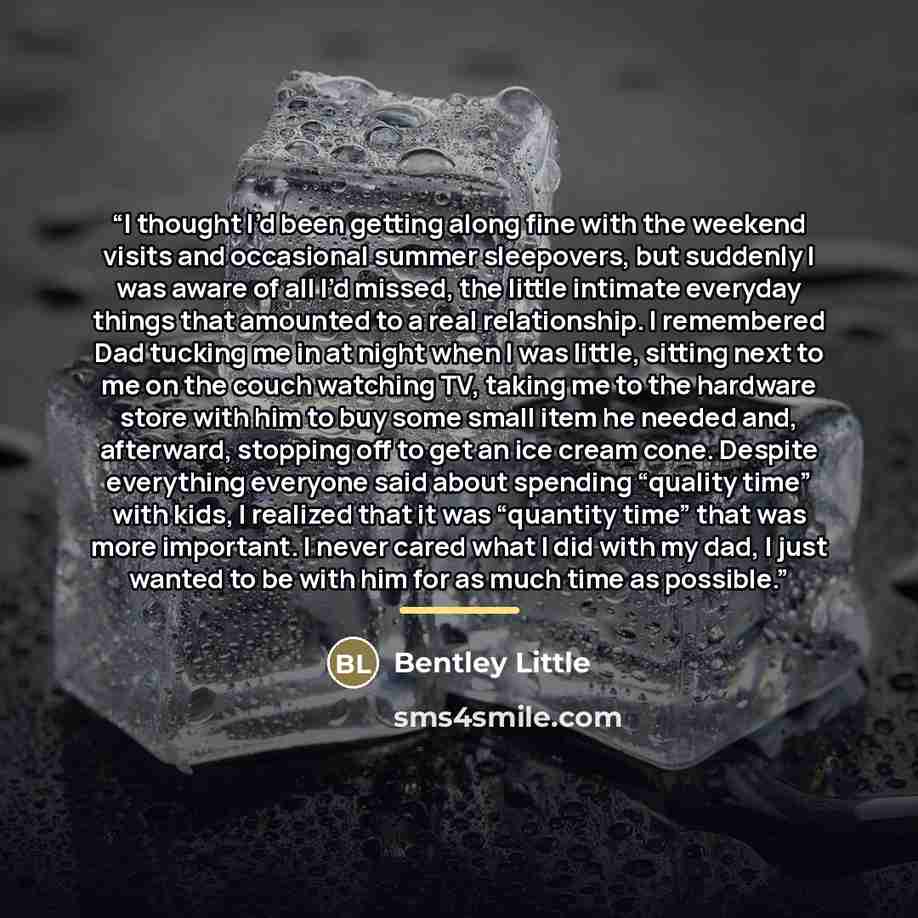 “I thought I’d been getting along fine with the weekend visits and occasional summer sleepovers, but suddenly I was aware of all I’d missed, the little intimate everyday things that amounted to a real relationship. I remembered Dad tucking me in at night when I was little, sitting next to me on the…” quote by Bentley Little