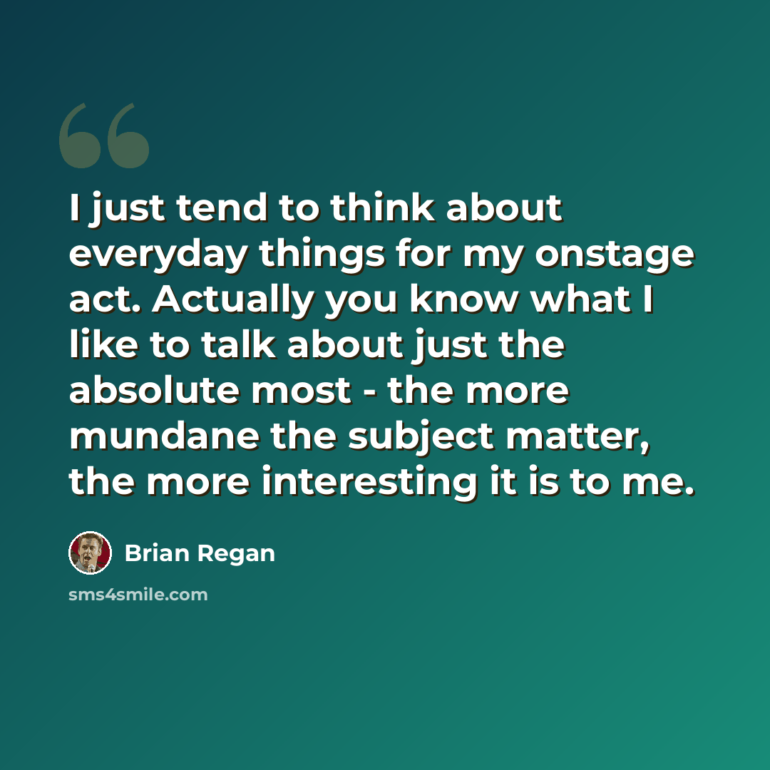 “I just tend to think about everyday things for my onstage act. Actually you know what I like to talk about just the absolute most - the more mundane the subject matter, the more interesting it is to me.” quote by Brian Regan