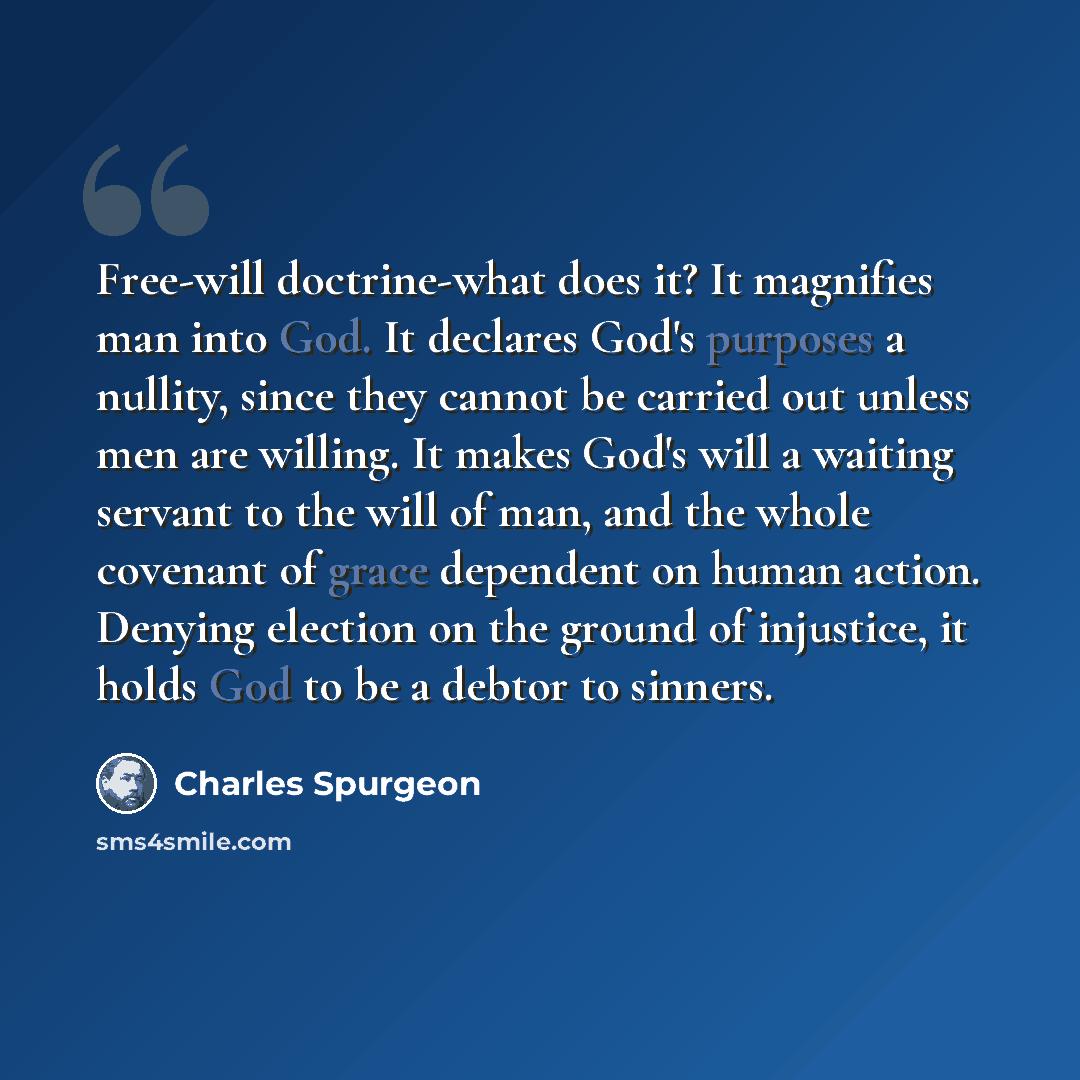 “Free-will doctrine-what does it? It magnifies man into God. It declares God's purposes a nullity, since they cannot be carried out unless men are willing. It makes God's will a waiting servant to the will of man, and the whole covenant of grace dependent on human action. Denying election on the…” quote by Charles Spurgeon