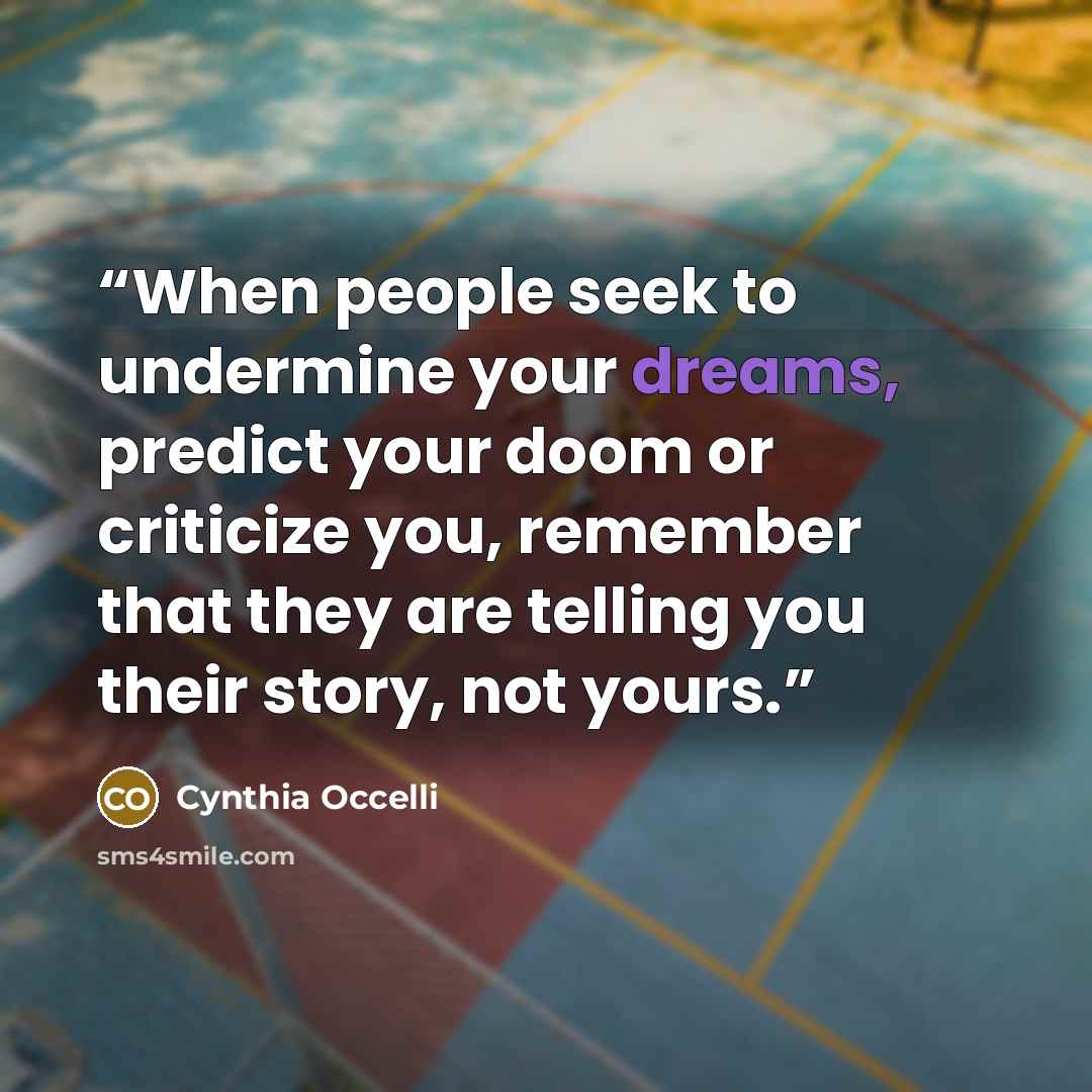 “When people seek to undermine your dreams, predict your doom or criticize you, remember that they are telling you their story, not yours.” quote by Cynthia Occelli