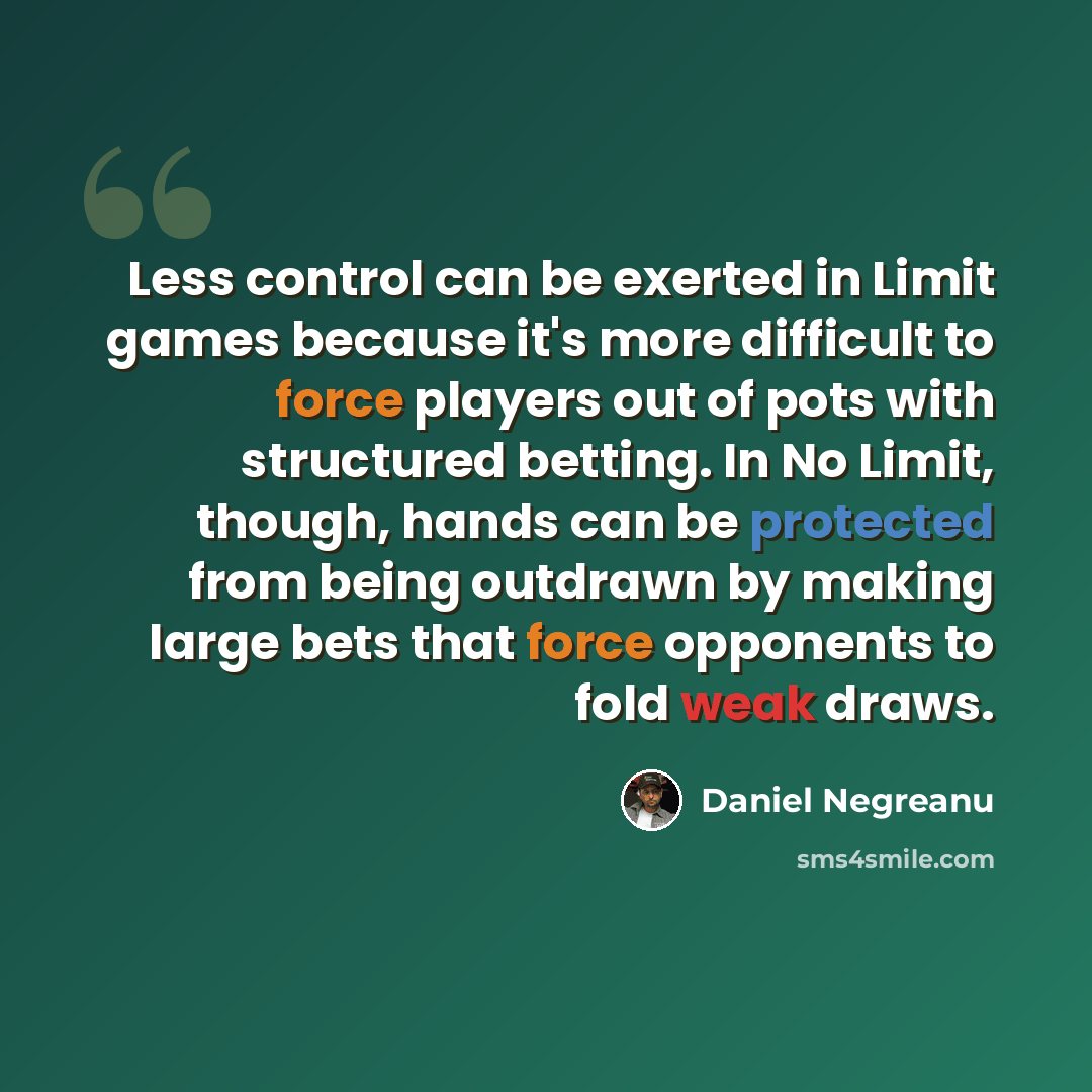 “Less control can be exerted in Limit games because it's more difficult to force players out of pots with structured betting. In No Limit, though, hands can be protected from being outdrawn by making large bets that force opponents to fold weak draws.” quote by Daniel Negreanu