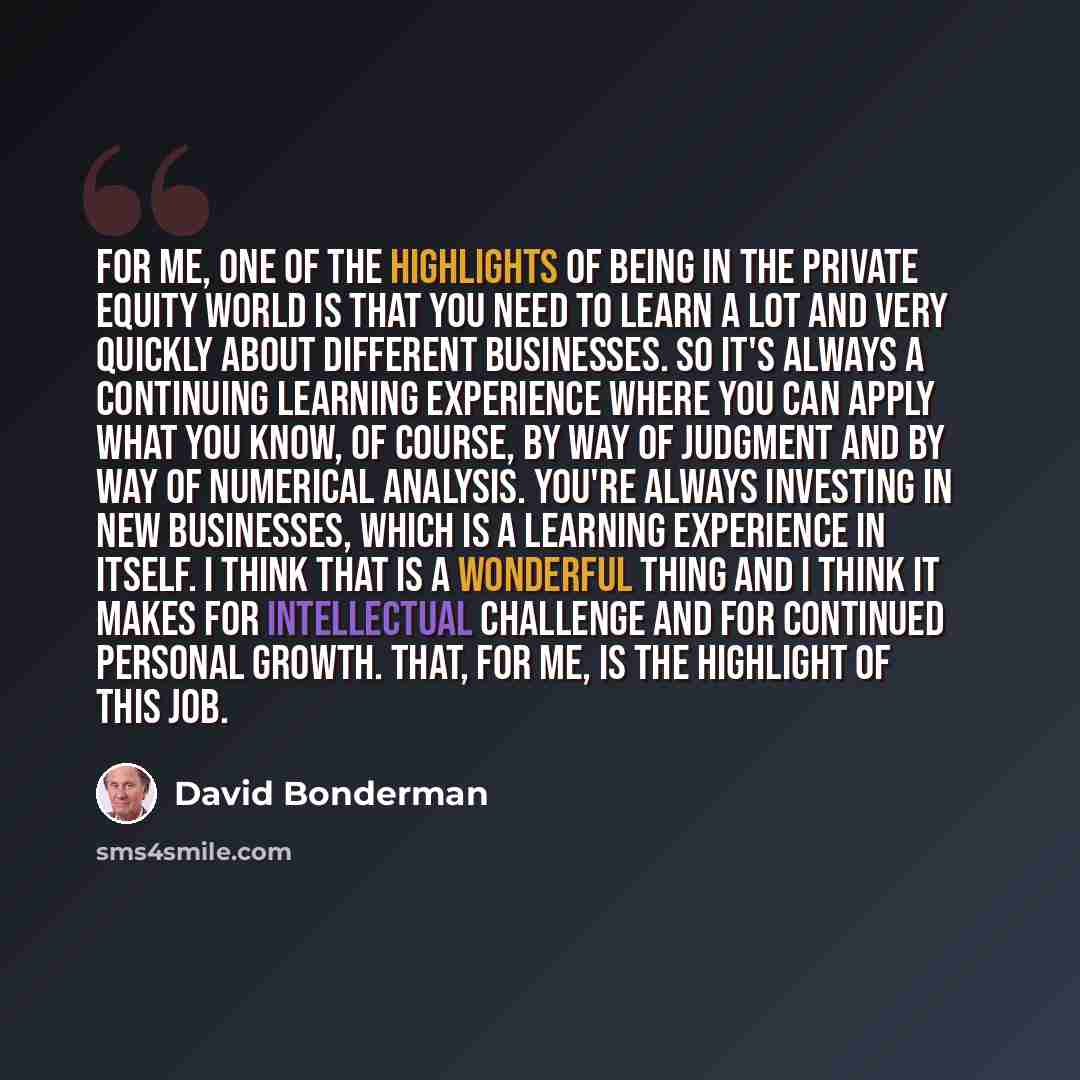 “For me, one of the highlights of being in the private equity world is that you need to learn a lot and very quickly about different businesses. So it's always a continuing learning experience where you can apply what you know, of course, by way of judgment and by way of numerical analysis. You're…” quote by David Bonderman