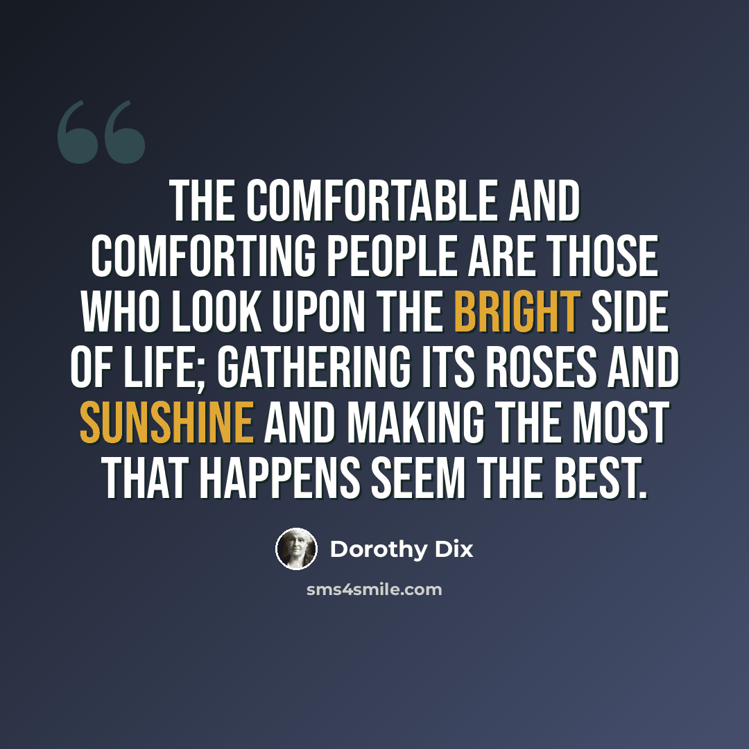 “The comfortable and comforting people are those who look upon the bright side of life; gathering its roses and sunshine and making the most that happens seem the best.” quote by Dorothy Dix