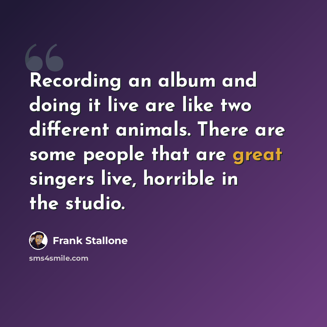 “Recording an album and doing it live are like two different animals. There are some people that are great singers live, horrible in the studio.” quote by Frank Stallone