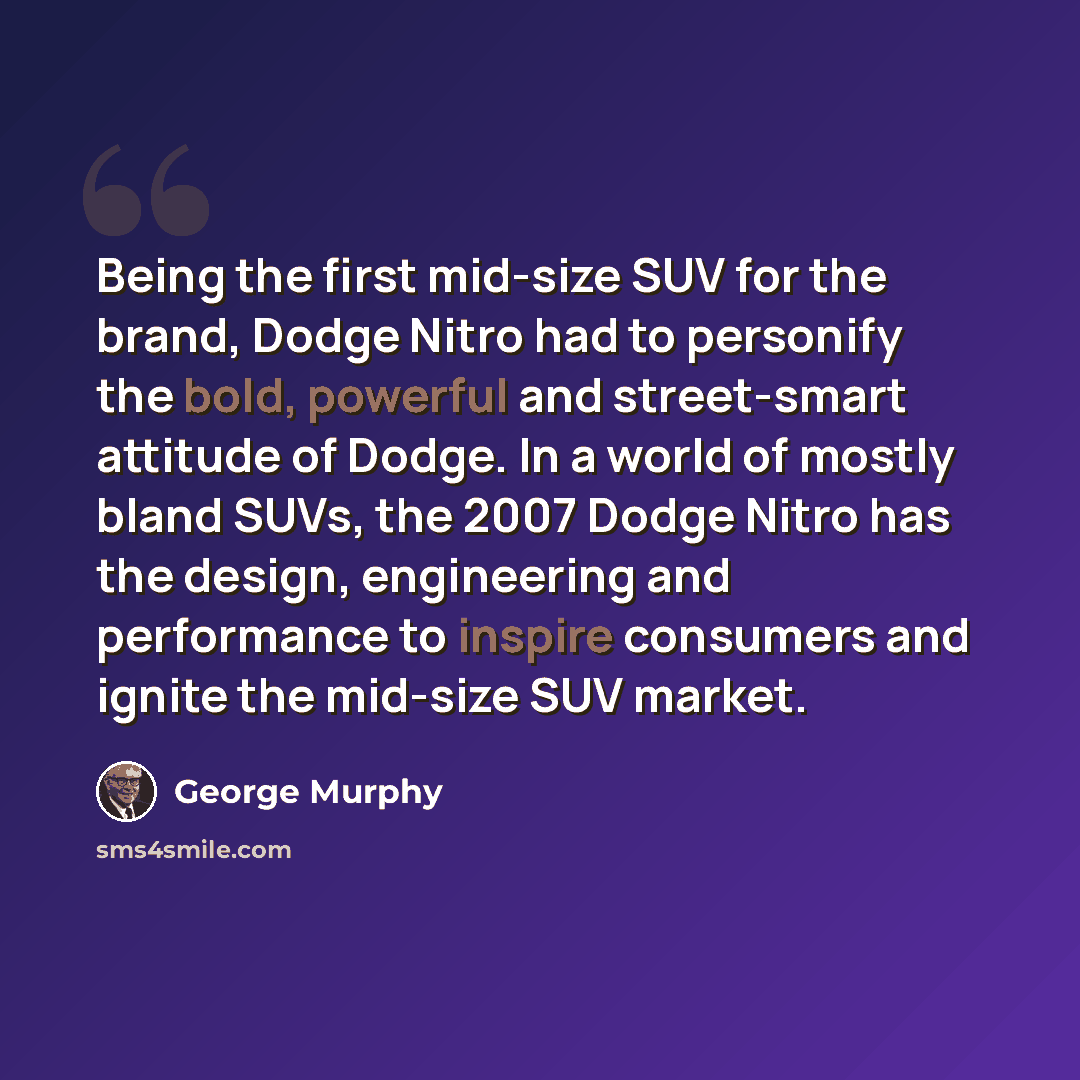 “Being the first mid-size SUV for the brand, Dodge Nitro had to personify the bold, powerful and street-smart attitude of Dodge. In a world of mostly bland SUVs, the 2007 Dodge Nitro has the design, engineering and performance to inspire consumers and ignite the mid-size SUV market.” quote by George Murphy