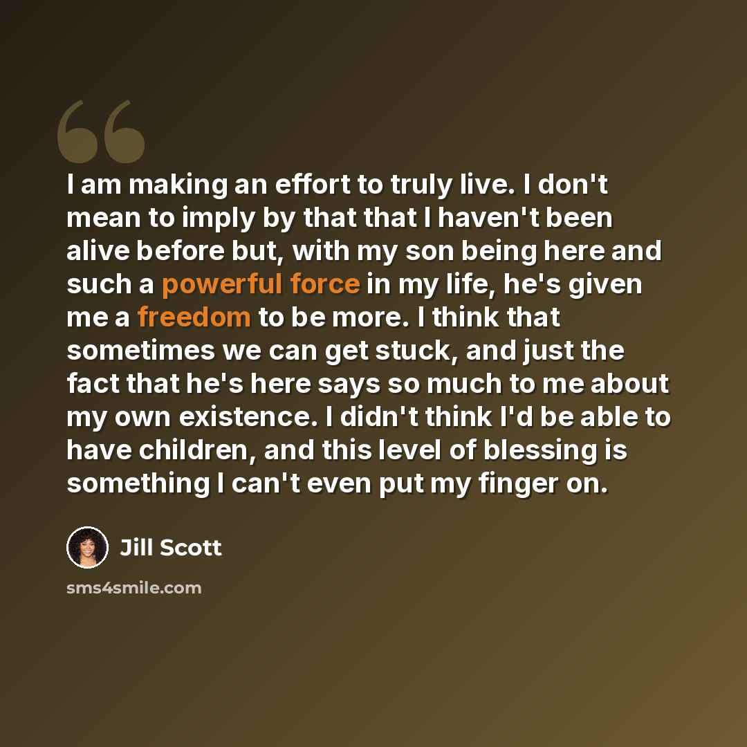 “I am making an effort to truly live. I don't mean to imply by that that I haven't been alive before but, with my son being here and such a powerful force in my life, he's given me a freedom to be more. I think that sometimes we can get stuck, and just the fact that he's here says so much to me…” quote by Jill Scott