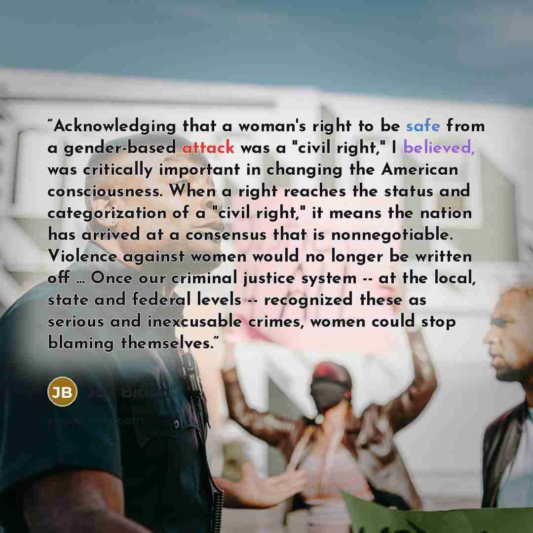 “Acknowledging that a woman's right to be safe from a gender-based attack was a "civil right," I believed, was critically important in changing the American consciousness. When a right reaches the status and categorization of a "civil right," it means the nation has arrived at a consensus that is…” quote by Joe Biden