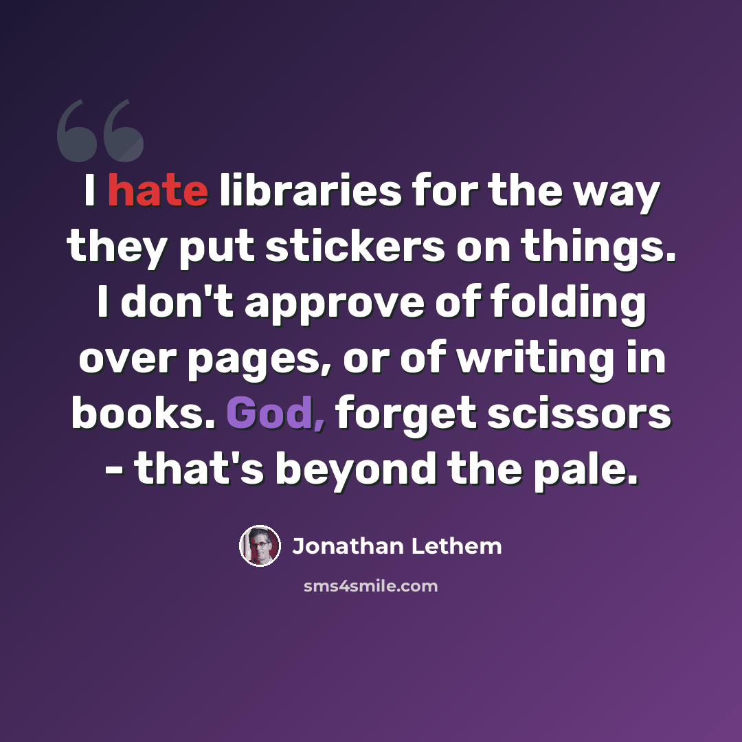 “I hate libraries for the way they put stickers on things. I don't approve of folding over pages, or of writing in books. God, forget scissors - that's beyond the pale.” quote by Jonathan Lethem
