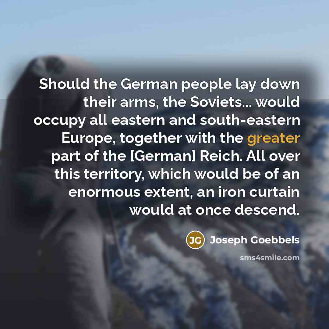 “Should the German people lay down their arms, the Soviets... would occupy all eastern and south-eastern Europe, together with the greater part of the [German] Reich. All over this territory, which would be of an enormous extent, an iron curtain would at once descend.” quote by Joseph Goebbels