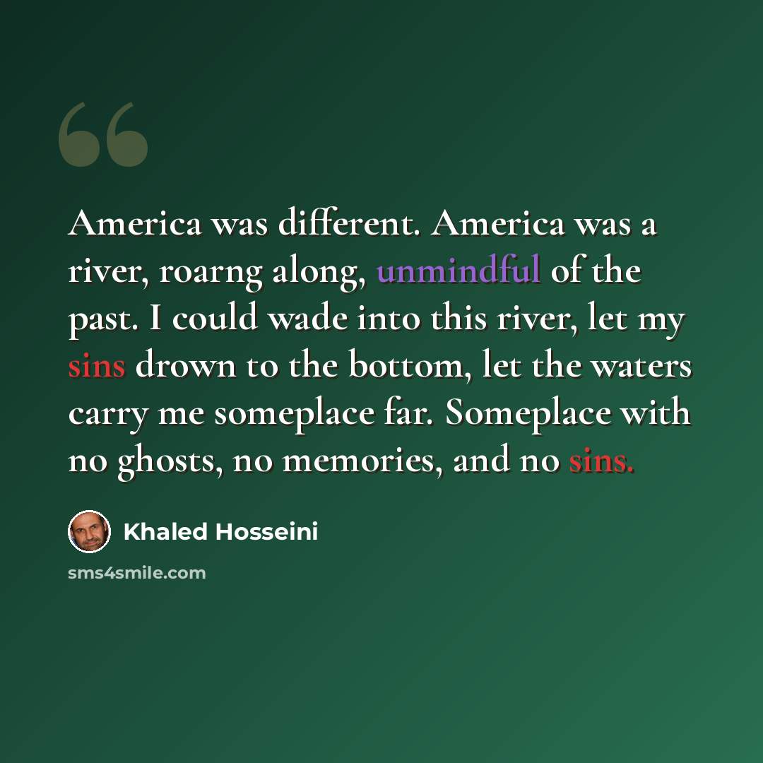 “America was different. America was a river, roarng along, unmindful of the past. I could wade into this river, let my sins drown to the bottom, let the waters carry me someplace far. Someplace with no ghosts, no memories, and no sins.” quote by Khaled Hosseini