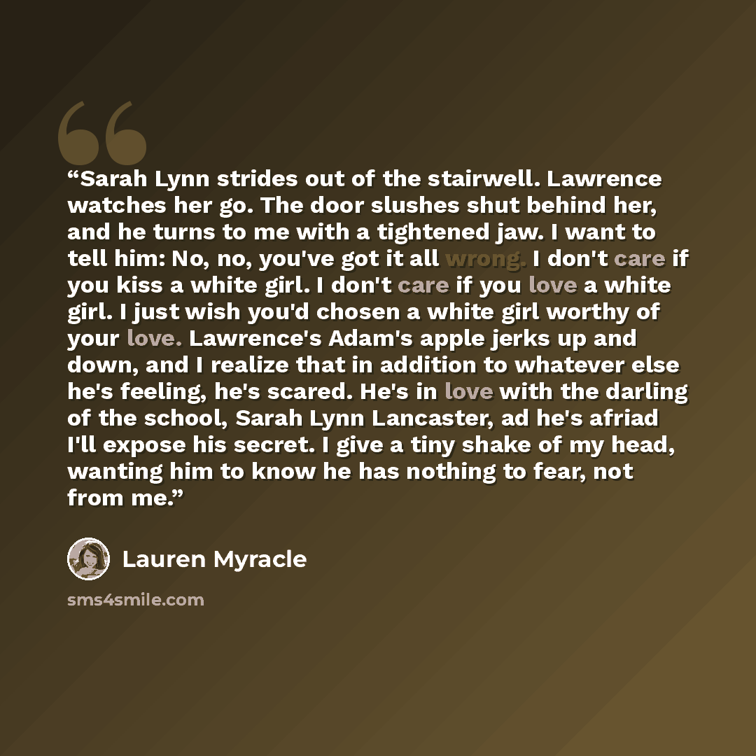 “Sarah Lynn strides out of the stairwell. Lawrence watches her go. The door slushes shut behind her, and he turns to me with a tightened jaw. I want to tell him: No, no, you've got it all wrong. I don't care if you kiss a white girl. I don't care if you love a white girl. I just wish you'd chosen a…” quote by Lauren Myracle