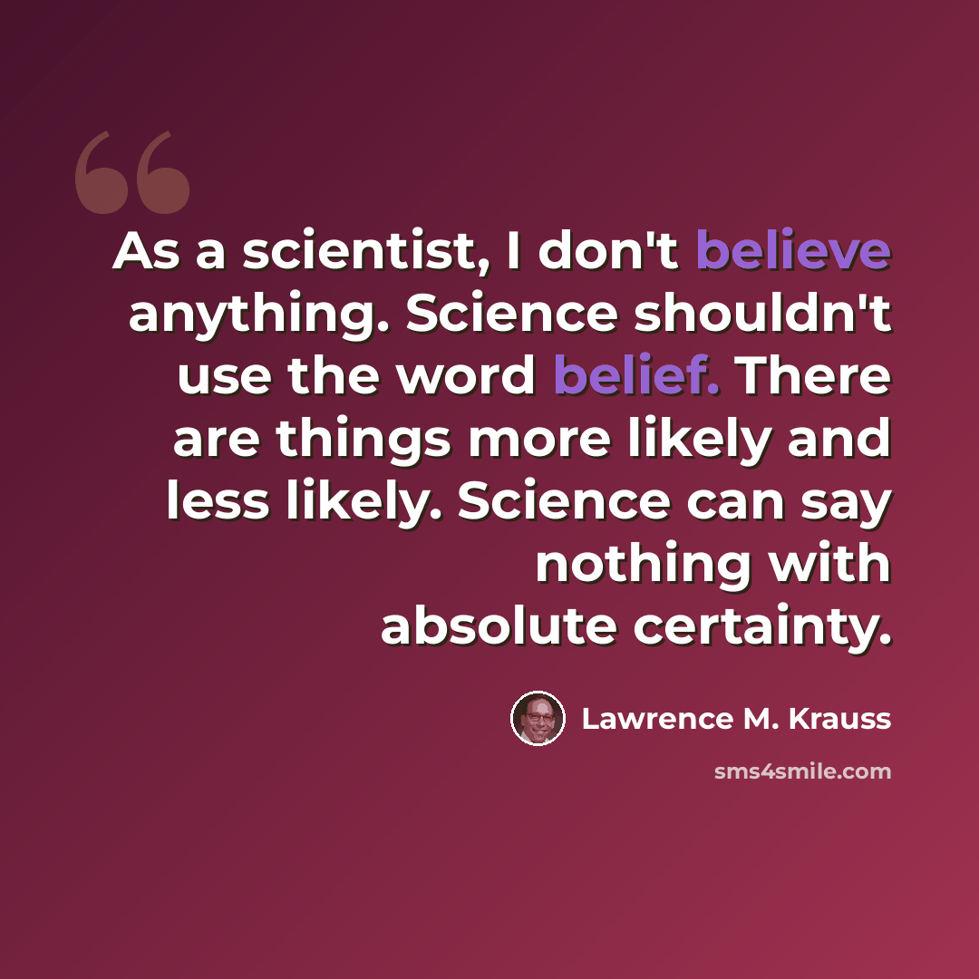 “As a scientist, I don't believe anything. Science shouldn't use the word belief. There are things more likely and less likely. Science can say nothing with absolute certainty.” quote by Lawrence M. Krauss