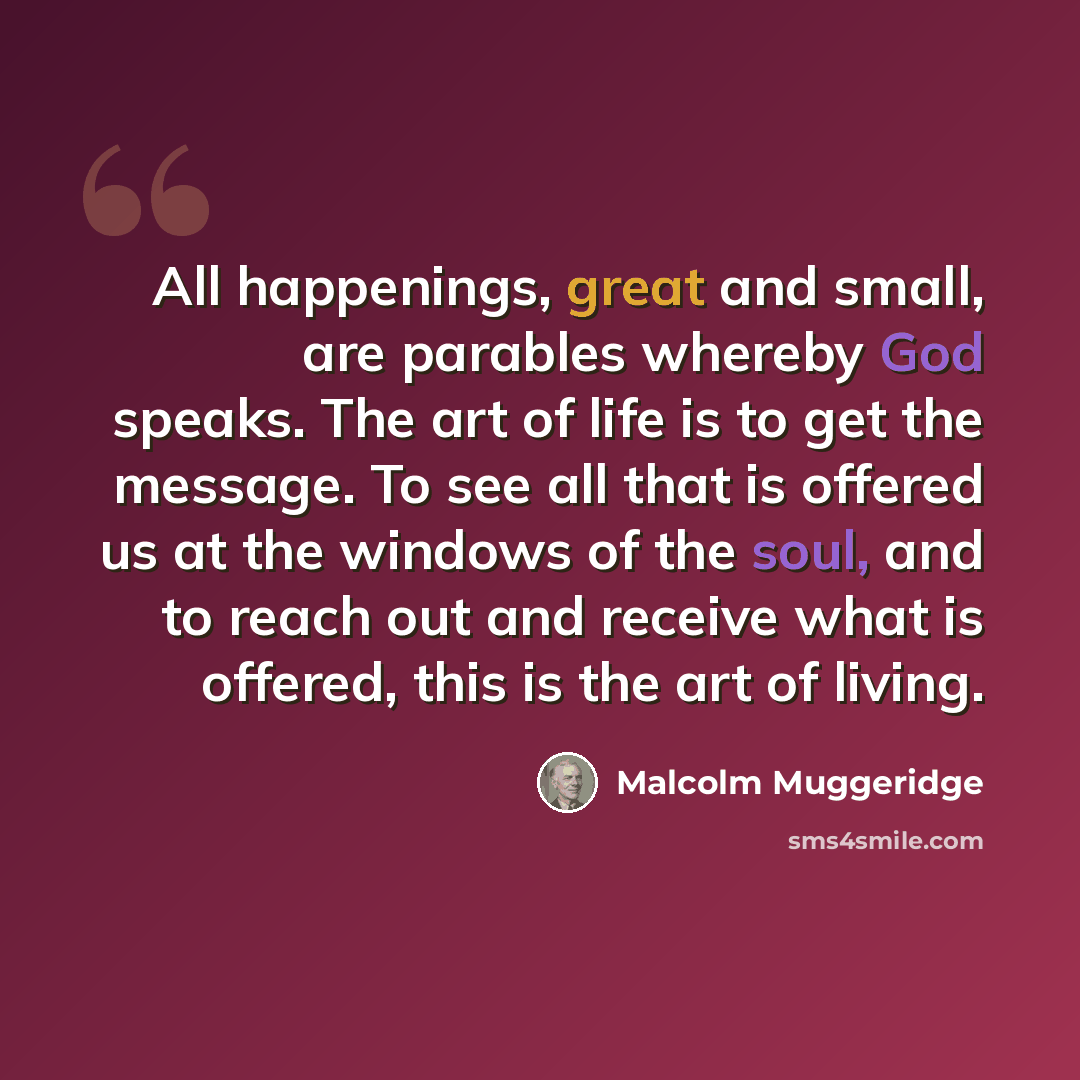“All happenings, great and small, are parables whereby God speaks. The art of life is to get the message. To see all that is offered us at the windows of the soul, and to reach out and receive what is offered, this is the art of living.” quote by Malcolm Muggeridge