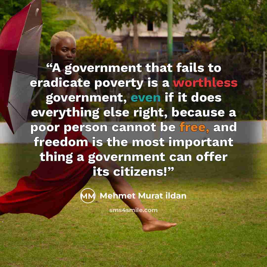 “A government that fails to eradicate poverty is a worthless government, even if it does everything else right, because a poor person cannot be free, and freedom is the most important thing a government can offer its citizens!” quote by Mehmet Murat ildan