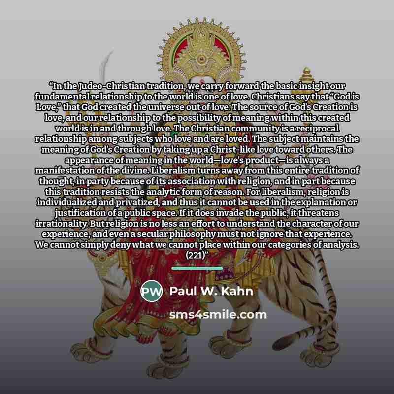 “In the Judeo-Christian tradition, we carry forward the basic insight our fundamental relationship to the world is one of love. Christians say that “God is Love,” that God created the universe out of love. The source of God’s Creation is love, and our relationship to the possibility of meaning…” quote by Paul W. Kahn