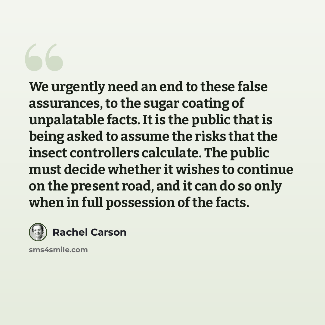 “We urgently need an end to these false assurances, to the sugar coating of unpalatable facts. It is the public that is being asked to assume the risks that the insect controllers calculate. The public must decide whether it wishes to continue on the present road, and it can do so only when in full…” quote by Rachel Carson