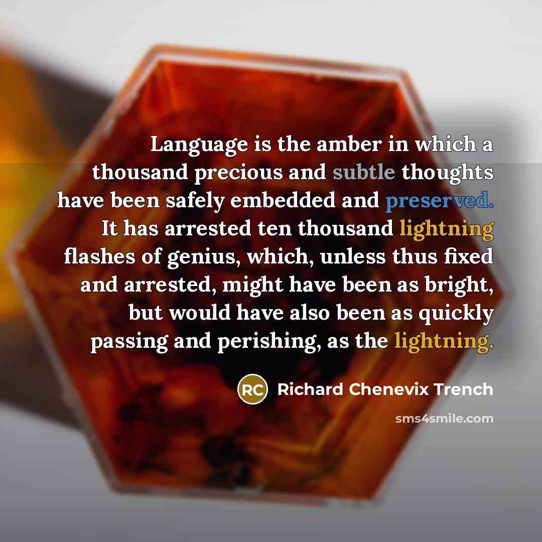 “Language is the amber in which a thousand precious and subtle thoughts have been safely embedded and preserved. It has arrested ten thousand lightning flashes of genius, which, unless thus fixed and arrested, might have been as bright, but would have also been as quickly passing and perishing, as…” quote by Richard Chenevix Trench